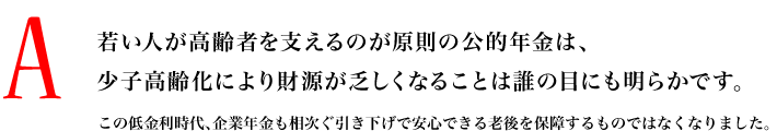 A.若い人が高齢者を支えるのが原則の公的年金は、少子高齢化により財源が乏しくなることは誰の目にも明らかです。この低金利時代、企業年金も相次ぐ引き下げで安心できる老後を保障するものではなくなりました。