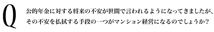 Q.公的年金に対する将来の不安が世間で言われるようになってきましたが、その不安を払拭する手段の一つがマンション経営になるのでしょうか？