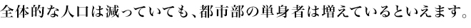 全体的な人口は減っていても、都市部の単身者は増えているといえます。