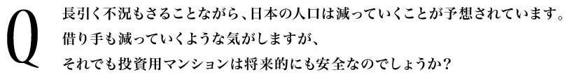 Q.長引く不況もさることながら、日本の人口は減っていくことが予想されています。借り手も減っていくような気がしますが、それでも投資用マンションは将来的にも安全なのでしょうか?