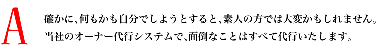A.確かに、何もかも自分でしようとすると、素人の方では大変かもしれません。当社のオーナー代行システムで、面倒なことはすべて代行いたします。