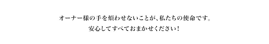 オーナー様の手を煩わせないことが、私たちの使命です。安心してすべておまかせください！