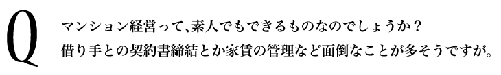 Q.マンション経営って、素人でもできるものなのでしょうか？借り手との契約書締結とか家賃の管理など面倒なことが多そうですが。