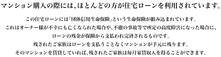 マンション購入の際には、ほとんどの方が住宅ローンを利用されています。この住宅ローンには「団体信用生命保険」という生命保険が組み込まれています。これはオーナー様が不幸にも亡くなられた場合や、不慮の事故等で所定の高度障害になった場合に、ローンの残金が保険から支払われ完済されるものです。残されたご家族はローンを支払うことなくマンションが手元に残ります。そのマンションを賃貸していれば、残されたご家族は毎月家賃収入を得ることができます。