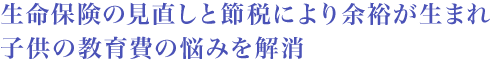 生命保険の見直しと節税により余裕が生まれ子供の教育費の悩みを解消