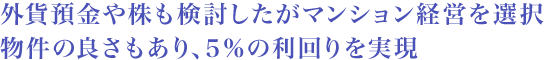 外貨預金や株も検討したがマンション経営を選択 物件の良さもあり、5%の利回りを実現