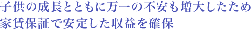 子供の成長とともに万一の不安も増大したため家賃保証で安定した収益を確保