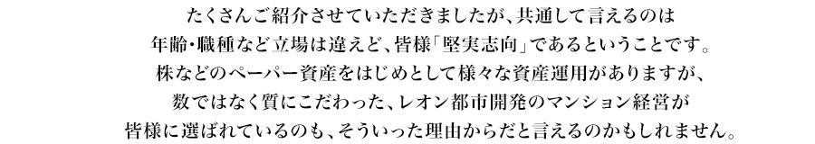 たくさんご紹介させていただきましたが、共通して言えるのは年齢・職種など立場は違えど、皆様「堅実志向」であるということです。株などのペーパー資産をはじめとして様々な資産運用がありますが、数ではなく質にこだわった、レオン都市開発のマンション経営が皆様に選ばれているのも、そういった理由からだと言えるのかもしれません。