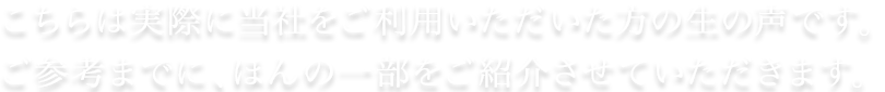 こちらは実際に当社をご利用いただいた方の生の声です。ご参考までに、ほんの一部をご紹介させていただければと思います。