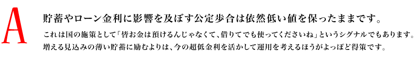 A.貯蓄やローン金利に影響を及ぼす公定歩合は依然低い値を保ったままです。これは国の施策として「皆お金は預けるんじゃなくて、借りてでも使ってくださいね」というシグナルでもあります。増える見込みの薄い貯蓄に励むよりは、今の超低金利を活かして運用を考えるほうがよっぽど得策です。