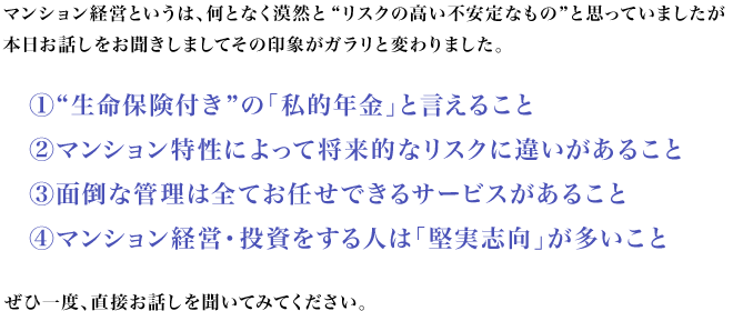 マンション経営というは、何となく漠然と“リスクの高い不安定なもの”と思っていましたが
本日お話しをお聞きしましてその印象がガラリと変わりました。1.“生命保険付き”の「私的年金」と言えること 2.マンション特性によって将来的なリスクに違いがあること 3.面倒な管理は全てお任せできるサービスがあること 4.マンション経営・投資をする人は「堅実志向」が多いこと  ぜひ一度、直接お話しを聞いてみてください。