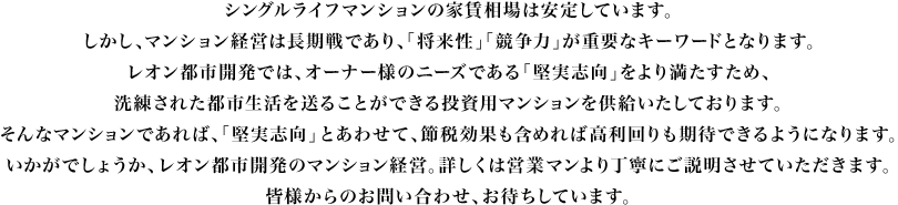 シングルライフマンションの家賃相場は安定しています。しかし、マンション経営は長期戦であり、「将来性」「競争力」が重要なキーワードとなります。レオン都市開発では、オーナー様のニーズである「堅実志向」をより満たすため、そのキーワードに沿った洗練された都市生活を送ることができる投資用マンションを供給いたしております。そんなマンションであれば、「堅実志向」とあわせて、節税効果も含めれば高利回りも期待できるようになります。いかがでしょうか、レオン都市開発のマンション経営。詳しくは営業マンより丁寧にご説明させていただきます。皆様からのお問い合わせ、お待ちしています。
