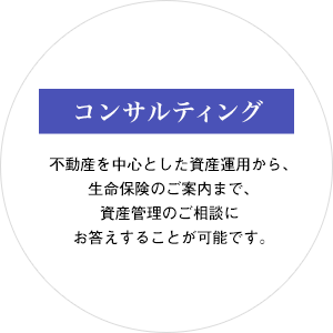 コンサルティング：不動産を中心とした資産運用から、生命保険のご案内まで、資産管理のご相談にお答えすることが可能です。
